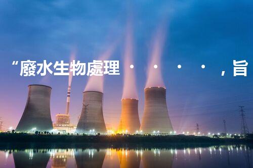 “廢水生物處理，旨在凈化水源，守護(hù)碧水藍(lán)天”